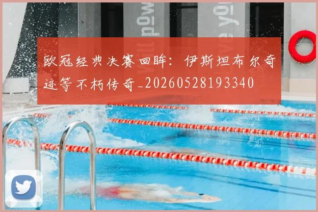 欧冠经典决赛回眸:伊斯坦布尔奇迹等不朽传奇_20260528193340