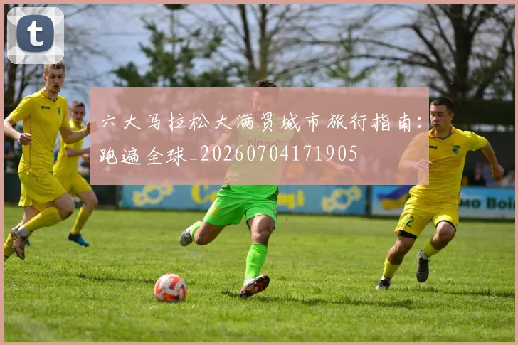 六大马拉松大满贯城市旅行指南：跑遍全球_20260704171905