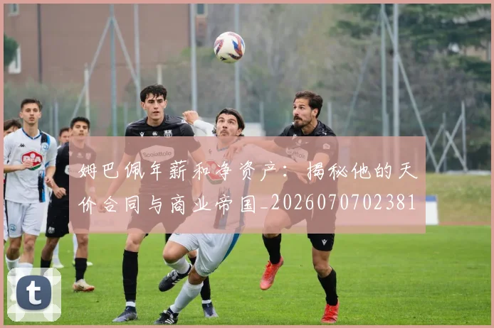 姆巴佩年薪和净资产：揭秘他的天价合同与商业帝国_20260707023818