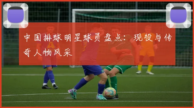 中国排球明星球员盘点:现役与传奇人物风采