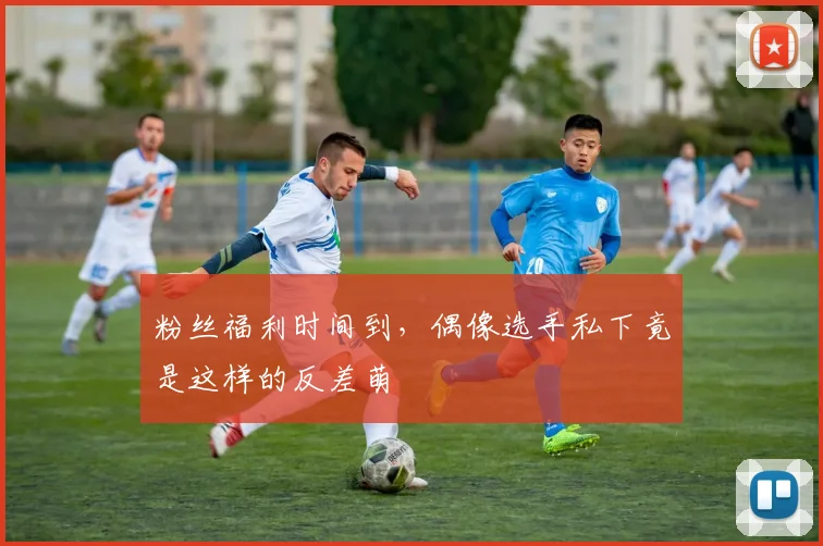粉丝福利时间到,偶像选手私下竟是这样的反差萌