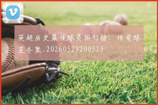 英超历史最佳球员排行榜：传奇球星齐聚_20260529200515