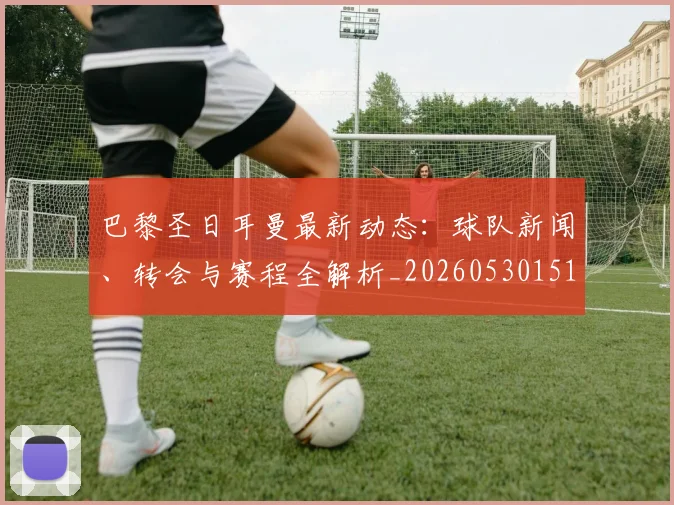 巴黎圣日耳曼最新动态：球队新闻、转会与赛程全解析_20260530151408