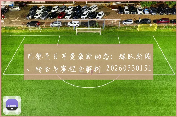 巴黎圣日耳曼最新动态:球队新闻、转会与赛程全解析_20260530151408