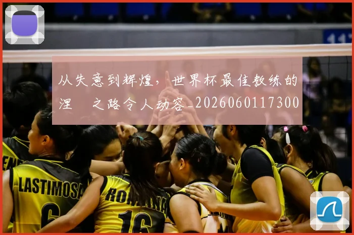 从失意到辉煌,世界杯最佳教练的涅槃之路令人动容_20260601173008