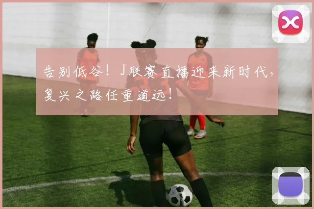 告别低谷!J联赛直播迎来新时代,复兴之路任重道远!