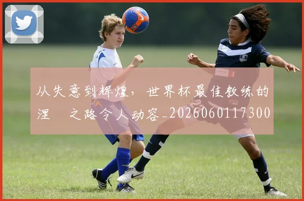 从失意到辉煌,世界杯最佳教练的涅槃之路令人动容_20260601173008