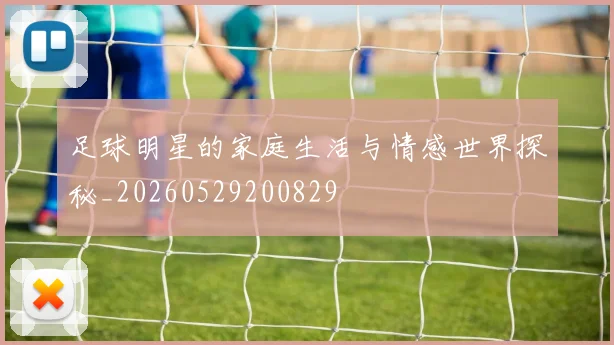 足球明星的家庭生活与情感世界探秘_20260529200829